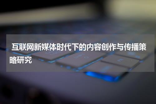  互联网新媒体时代下的内容创作与传播策略研究