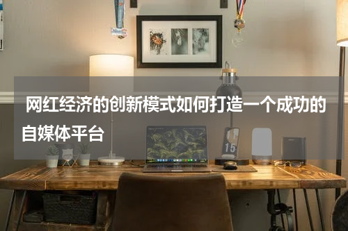 网红经济的创新模式如何打造一个成功的自媒体平台