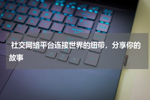  社交网络平台连接世界的纽带，分享你的故事
