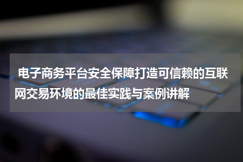 电子商务平台安全保障打造可信赖的互联网交易环境的最佳实践与案例讲解
