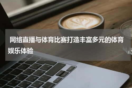  网络直播与体育比赛打造丰富多元的体育娱乐体验