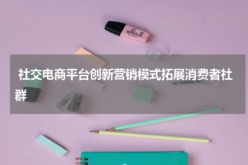  社交电商平台创新营销模式拓展消费者社群