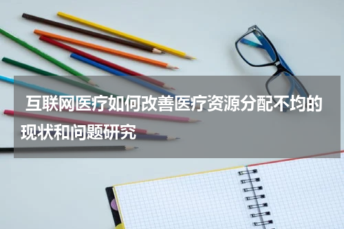  互联网医疗如何改善医疗资源分配不均的现状和问题研究