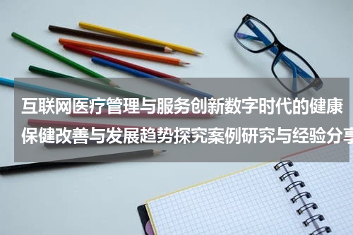 互联网医疗管理与服务创新数字时代的健康保健改善与发展趋势探究案例研究与经验分享