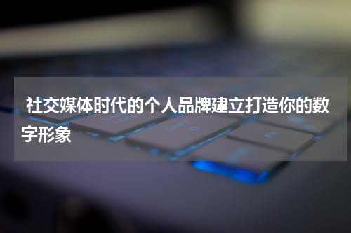  社交媒体时代的个人品牌建立打造你的数字形象