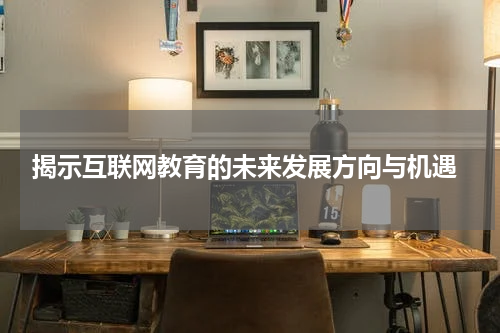 揭示互联网教育的未来发展方向与机遇