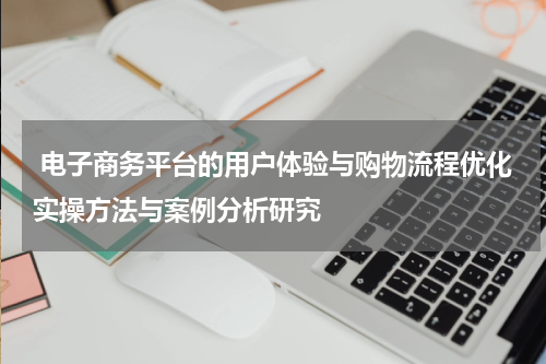  电子商务平台的用户体验与购物流程优化实操方法与案例分析研究