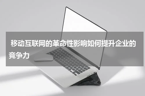 移动互联网的革命性影响如何提升企业的竞争力 