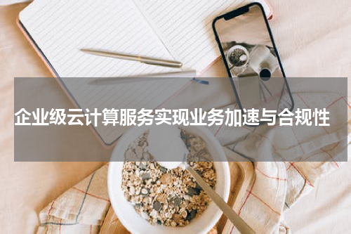  企业级云计算服务实现业务加速与合规性