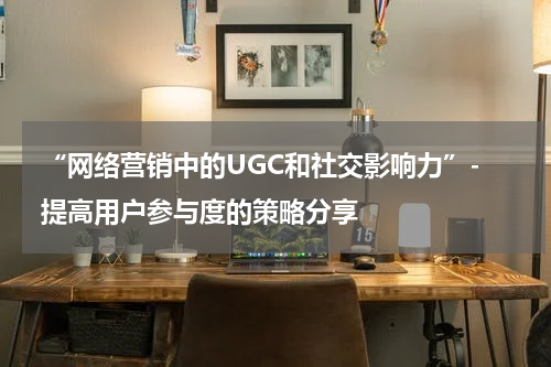  “网络营销中的UGC和社交影响力”- 提高用户参与度的策略分享