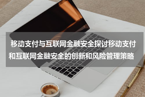 移动支付与互联网金融安全探讨移动支付和互联网金融安全的创新和风险管理策略
