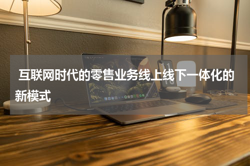  互联网时代的零售业务线上线下一体化的新模式