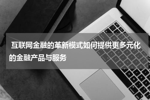互联网金融的革新模式如何提供更多元化的金融产品与服务