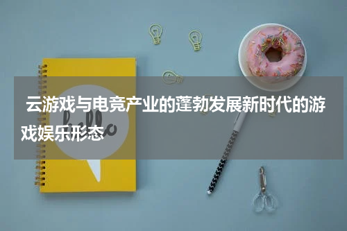  云游戏与电竞产业的蓬勃发展新时代的游戏娱乐形态