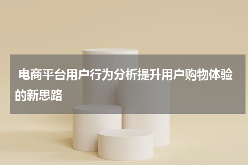 电商平台用户行为分析提升用户购物体验的新思路