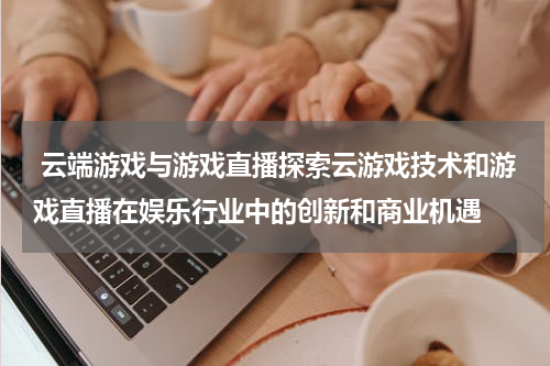 云端游戏与游戏直播探索云游戏技术和游戏直播在娱乐行业中的创新和商业机遇