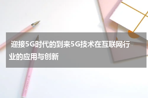  迎接5G时代的到来5G技术在互联网行业的应用与创新