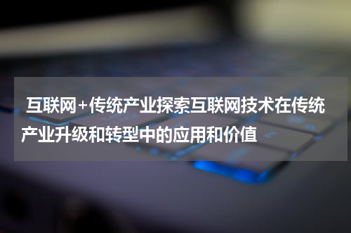 互联网+传统产业探索互联网技术在传统产业升级和转型中的应用和价值