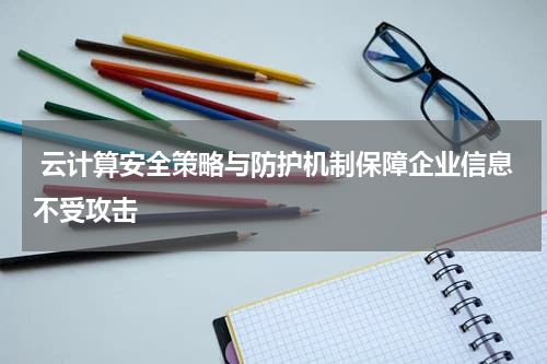  云计算安全策略与防护机制保障企业信息不受攻击