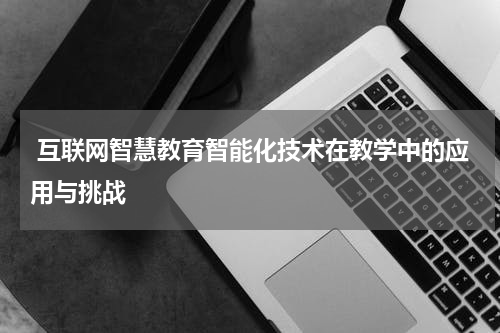  互联网智慧教育智能化技术在教学中的应用与挑战