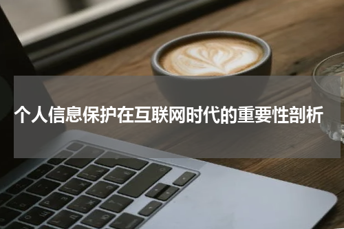  个人信息保护在互联网时代的重要性剖析