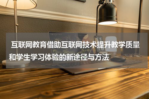 互联网教育借助互联网技术提升教学质量和学生学习体验的新途径与方法