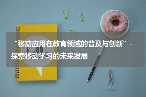  “移动应用在教育领域的普及与创新”- 探索移动学习的未来发展