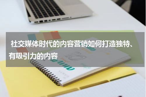  社交媒体时代的内容营销如何打造独特、有吸引力的内容 