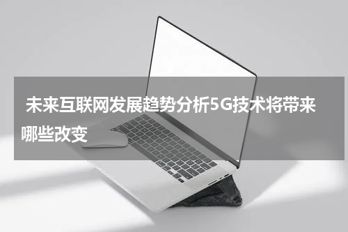  未来互联网发展趋势分析5G技术将带来哪些改变