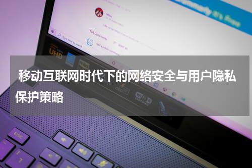  移动互联网时代下的网络安全与用户隐私保护策略