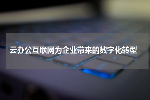  云办公互联网为企业带来的数字化转型