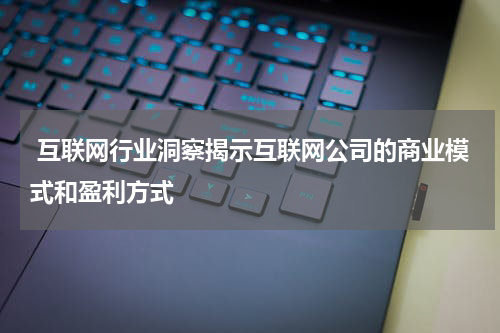 互联网行业洞察揭示互联网公司的商业模式和盈利方式