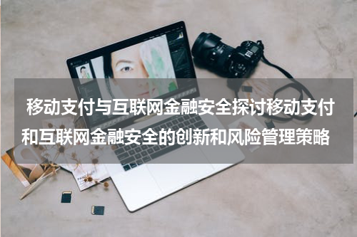 移动支付与互联网金融安全探讨移动支付和互联网金融安全的创新和风险管理策略