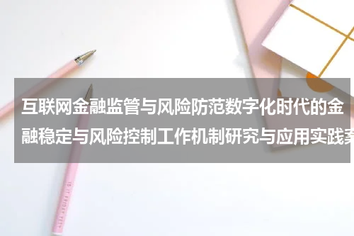 互联网金融监管与风险防范数字化时代的金融稳定与风险控制工作机制研究与应用实践案例研究与实践经验分享