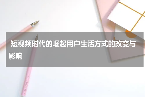  短视频时代的崛起用户生活方式的改变与影响