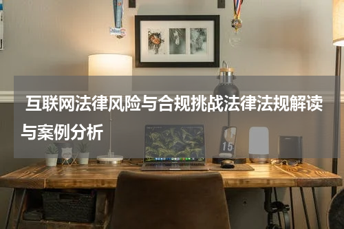  互联网法律风险与合规挑战法律法规解读与案例分析