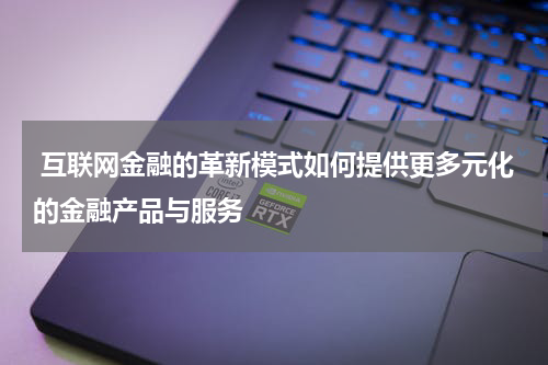 互联网金融的革新模式如何提供更多元化的金融产品与服务