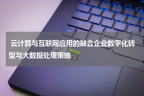 云计算与互联网应用的融合企业数字化转型与大数据处理策略
