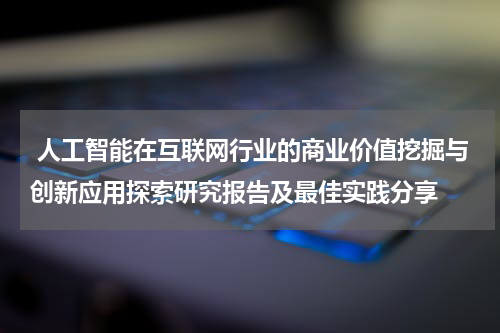  人工智能在互联网行业的商业价值挖掘与创新应用探索研究报告及最佳实践分享