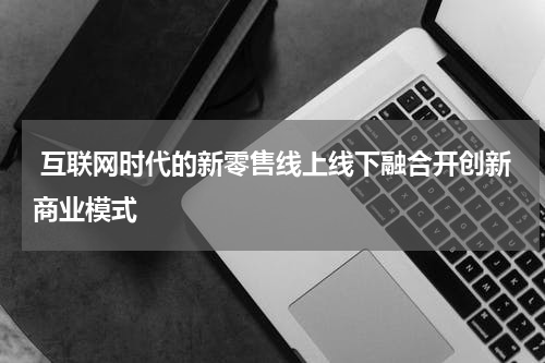  互联网时代的新零售线上线下融合开创新商业模式