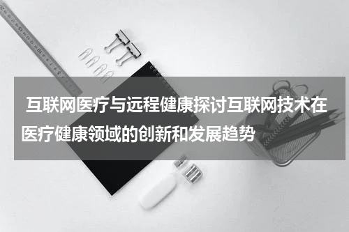互联网医疗与远程健康探讨互联网技术在医疗健康领域的创新和发展趋势