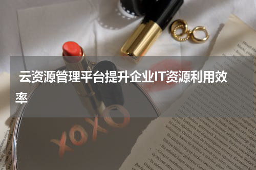  云资源管理平台提升企业IT资源利用效率
