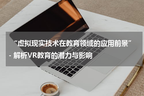  “虚拟现实技术在教育领域的应用前景”- 解析VR教育的潜力与影响