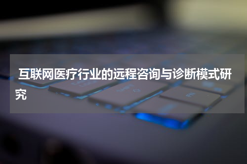 互联网医疗行业的远程咨询与诊断模式研究