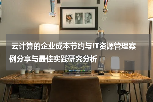  云计算的企业成本节约与IT资源管理案例分享与最佳实践研究分析