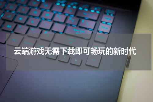 云端游戏无需下载即可畅玩的新时代
