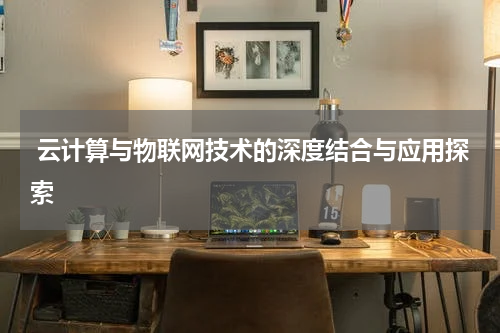  云计算与物联网技术的深度结合与应用探索