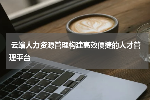  云端人力资源管理构建高效便捷的人才管理平台