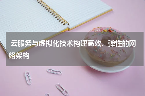 云服务与虚拟化技术构建高效、弹性的网络架构