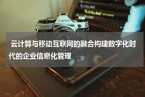 云计算与移动互联网的融合构建数字化时代的企业信息化管理